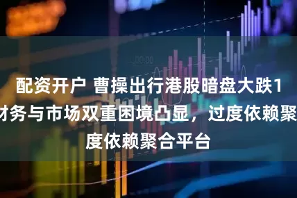 配资开户 曹操出行港股暗盘大跌13%，财务与市场双重困境凸显，过度依赖聚合平台