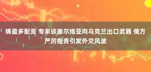 锦盈多配资 专家谈塞尔维亚向乌克兰出口武器 俄方严厉指责引发外交风波
