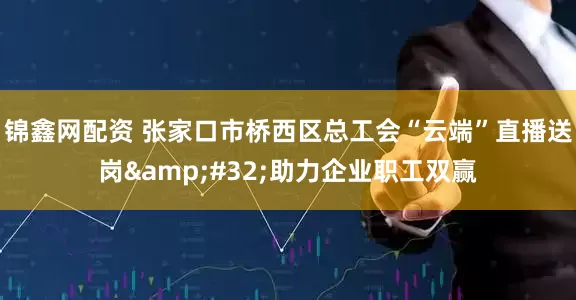 锦鑫网配资 张家口市桥西区总工会“云端”直播送岗&#32;助力企业职工双赢