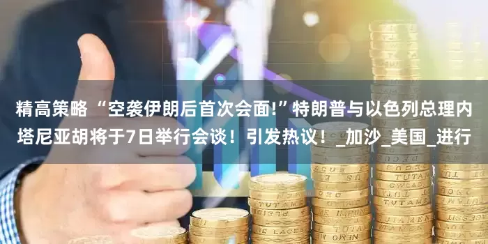 精高策略 “空袭伊朗后首次会面!”特朗普与以色列总理内塔尼亚胡将于7日举行会谈！引发热议！_加沙_美国_进行