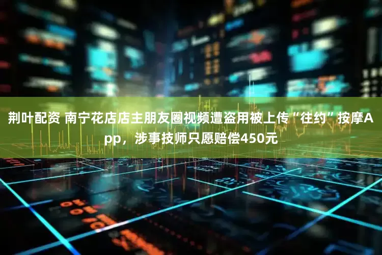 荆叶配资 南宁花店店主朋友圈视频遭盗用被上传“往约”按摩App，涉事技师只愿赔偿450元