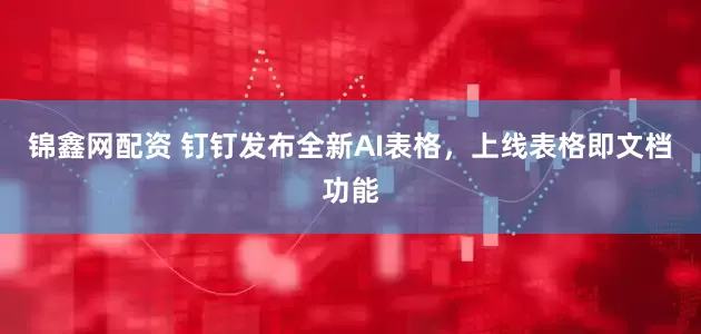 锦鑫网配资 钉钉发布全新AI表格，上线表格即文档功能