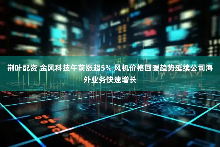 荆叶配资 金风科技午前涨超5% 风机价格回暖趋势延续公司海外业务快速增长