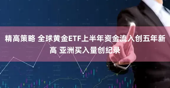 精高策略 全球黄金ETF上半年资金流入创五年新高 亚洲买入量创纪录