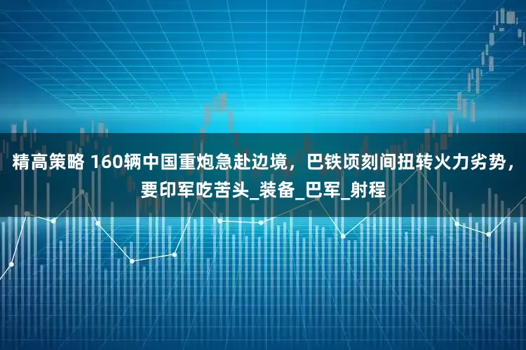 精高策略 160辆中国重炮急赴边境，巴铁顷刻间扭转火力劣势，要印军吃苦头_装备_巴军_射程