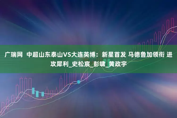 广瑞网  中超山东泰山VS大连英博：新星首发 马德鲁加领衔 进攻犀利_史松宸_彭啸_黄政宇