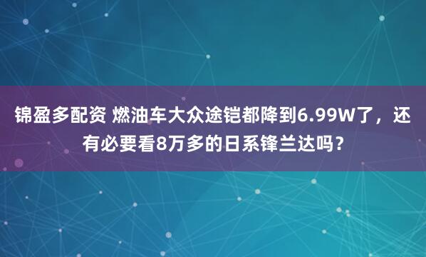 锦盈多配资 燃油车大众途铠都降到6.99W了，还有必要看8万多的日系锋兰达吗？