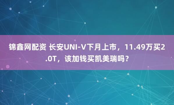 锦鑫网配资 长安UNI-V下月上市，11.49万买2.0T，该加钱买凯美瑞吗？