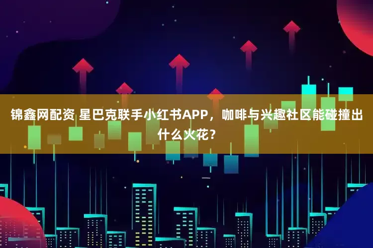 锦鑫网配资 星巴克联手小红书APP，咖啡与兴趣社区能碰撞出什么火花？