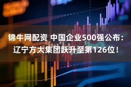 锦牛网配资 中国企业500强公布：辽宁方大集团跃升至第126位！