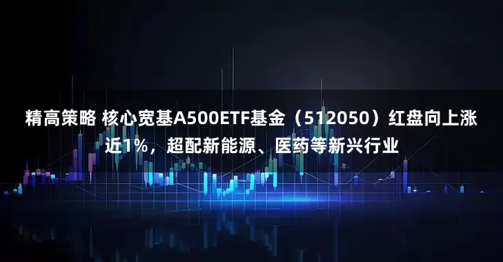 精高策略 核心宽基A500ETF基金（512050）红盘向上涨近1%，超配新能源、医药等新兴行业