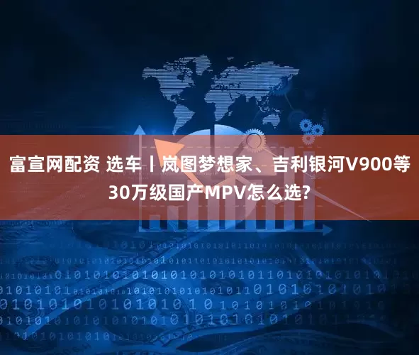 富宣网配资 选车丨岚图梦想家、吉利银河V900等30万级国产MPV怎么选?