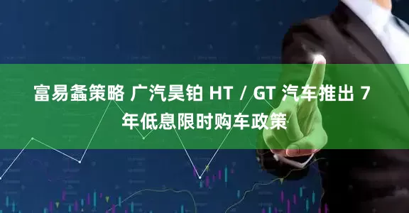 富易螽策略 广汽昊铂 HT / GT 汽车推出 7 年低息限时购车政策