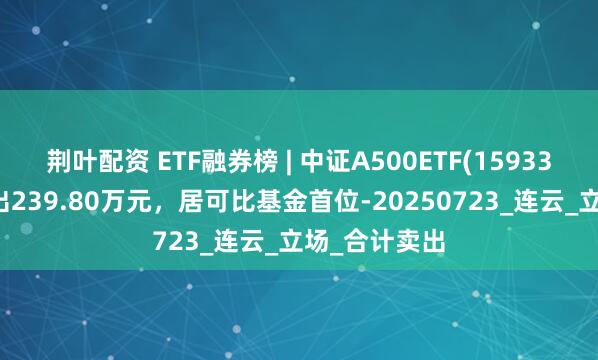 荆叶配资 ETF融券榜 | 中证A500ETF(159338)融券净卖出239.80万元，居可比基金首位-20250723_连云_立场_合计卖出