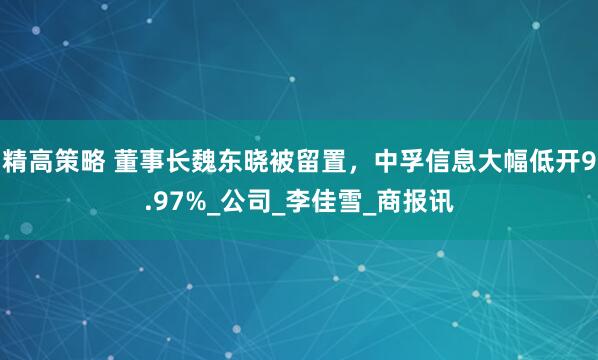 精高策略 董事长魏东晓被留置，中孚信息大幅低开9.97%_公司_李佳雪_商报讯