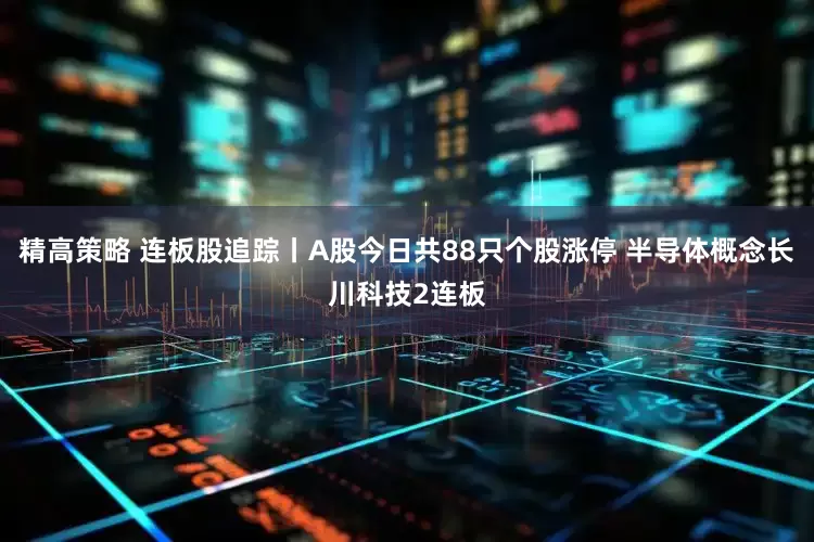 精高策略 连板股追踪丨A股今日共88只个股涨停 半导体概念长川科技2连板