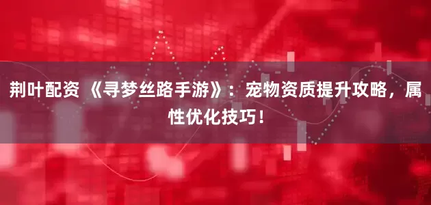荆叶配资 《寻梦丝路手游》：宠物资质提升攻略，属性优化技巧！