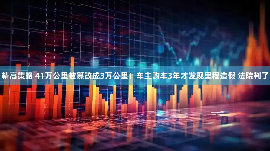 精高策略 41万公里被篡改成3万公里！车主购车3年才发现里程造假 法院判了
