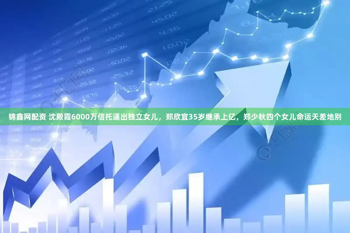锦鑫网配资 沈殿霞6000万信托逼出独立女儿，郑欣宜35岁继承上亿，郑少秋四个女儿命运天差地别
